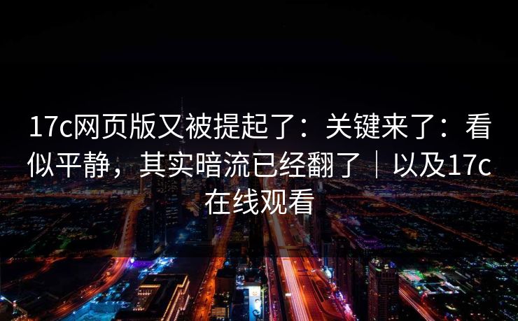 17c网页版又被提起了：关键来了：看似平静，其实暗流已经翻了｜以及17c在线观看