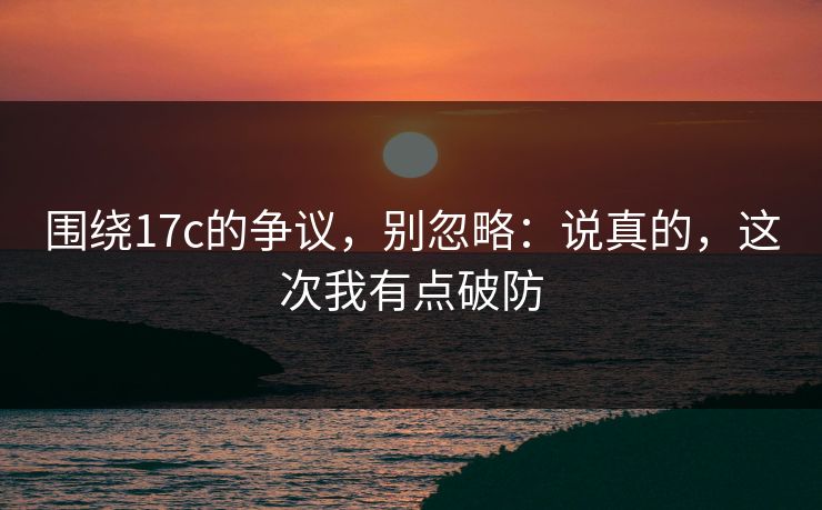 围绕17c的争议，别忽略：说真的，这次我有点破防