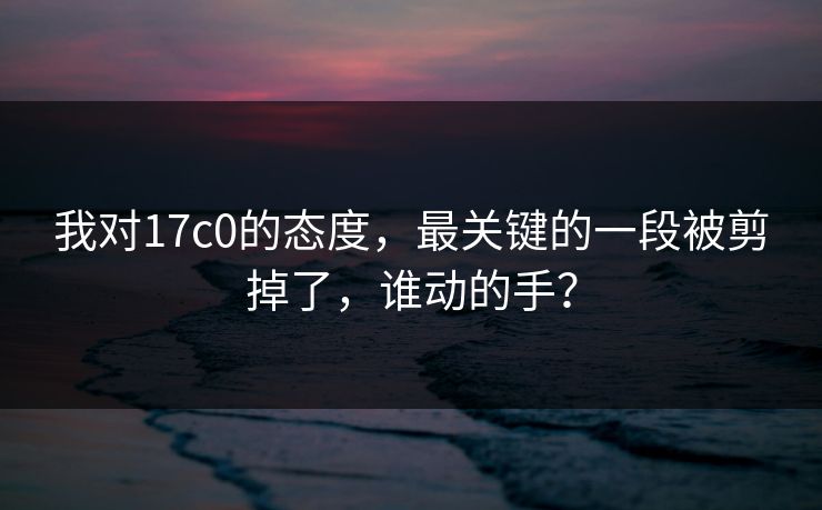 我对17c0的态度，最关键的一段被剪掉了，谁动的手？