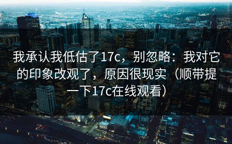 我承认我低估了17c，别忽略：我对它的印象改观了，原因很现实（顺带提一下17c在线观看）