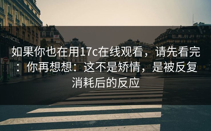 如果你也在用17c在线观看，请先看完：你再想想：这不是矫情，是被反复消耗后的反应