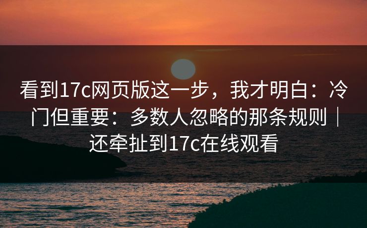 看到17c网页版这一步，我才明白：冷门但重要：多数人忽略的那条规则｜还牵扯到17c在线观看