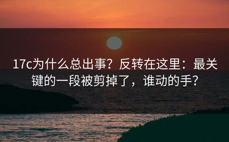 17c为什么总出事？反转在这里：最关键的一段被剪掉了，谁动的手？