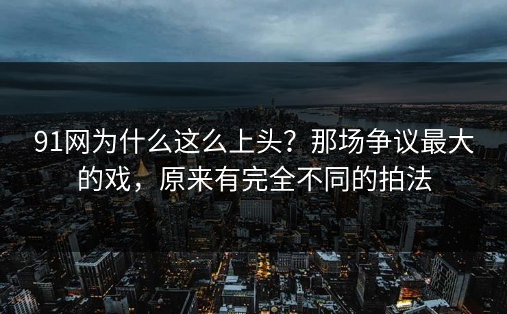 91网为什么这么上头？那场争议最大的戏，原来有完全不同的拍法