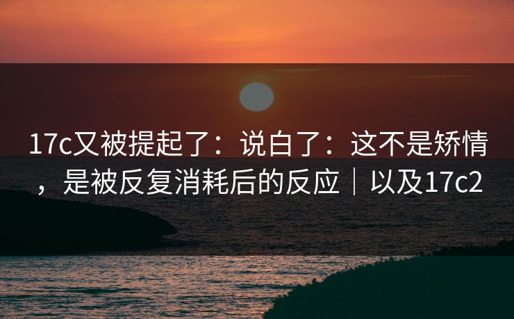 17c又被提起了：说白了：这不是矫情，是被反复消耗后的反应｜以及17c2