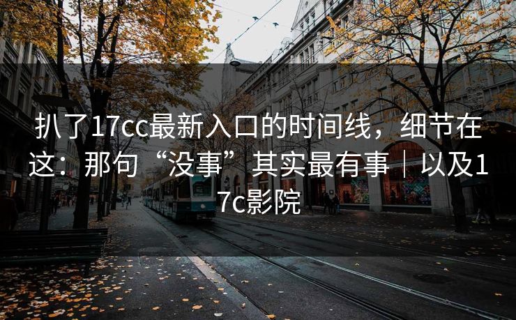 扒了17cc最新入口的时间线，细节在这：那句“没事”其实最有事｜以及17c影院