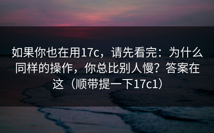 如果你也在用17c，请先看完：为什么同样的操作，你总比别人慢？答案在这（顺带提一下17c1）