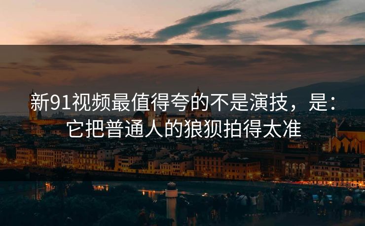 新91视频最值得夸的不是演技，是：它把普通人的狼狈拍得太准