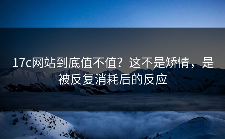17c网站到底值不值？这不是矫情，是被反复消耗后的反应
