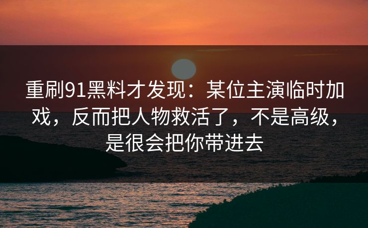 重刷91黑料才发现：某位主演临时加戏，反而把人物救活了，不是高级，是很会把你带进去