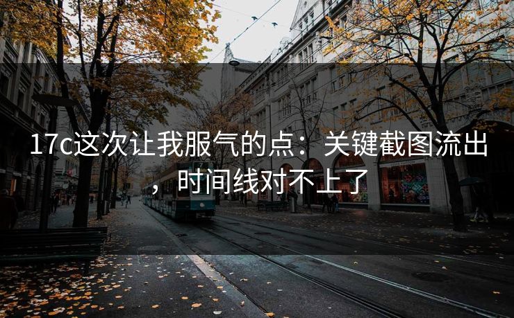 17c这次让我服气的点：关键截图流出，时间线对不上了
