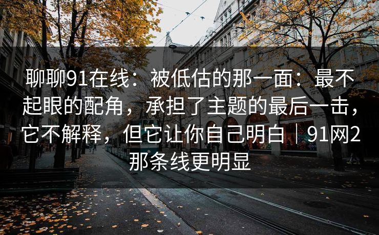 聊聊91在线：被低估的那一面：最不起眼的配角，承担了主题的最后一击，它不解释，但它让你自己明白｜91网2那条线更明显
