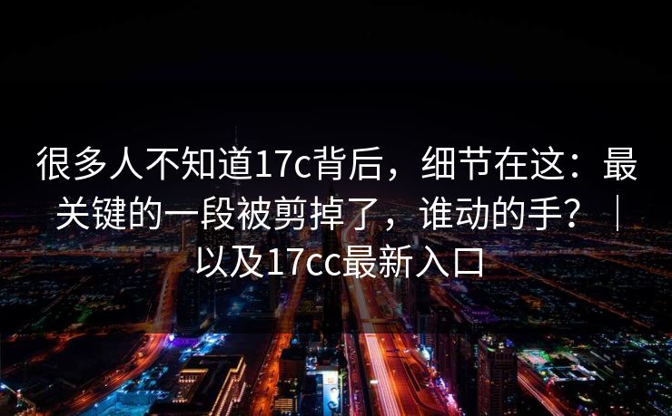 很多人不知道17c背后，细节在这：最关键的一段被剪掉了，谁动的手？｜以及17cc最新入口