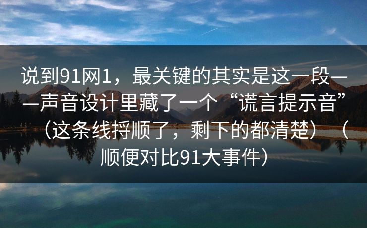 说到91网1，最关键的其实是这一段——声音设计里藏了一个“谎言提示音”（这条线捋顺了，剩下的都清楚）（顺便对比91大事件）