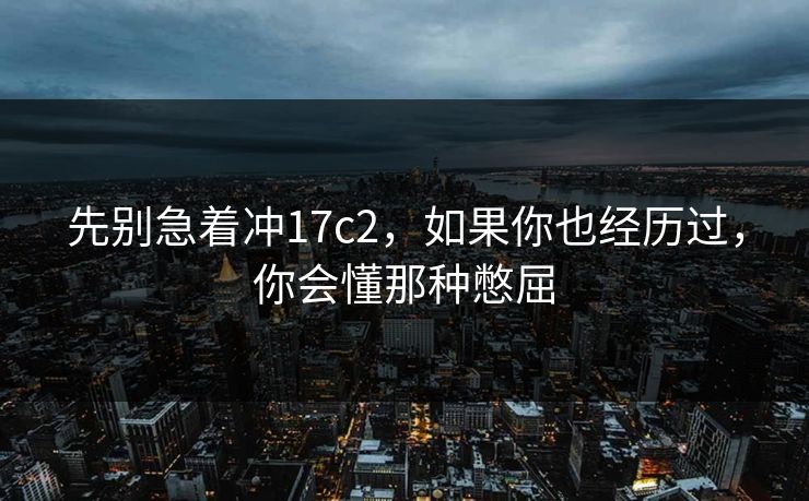 先别急着冲17c2，如果你也经历过，你会懂那种憋屈