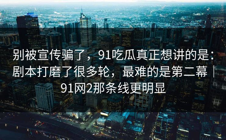别被宣传骗了，91吃瓜真正想讲的是：剧本打磨了很多轮，最难的是第二幕｜91网2那条线更明显