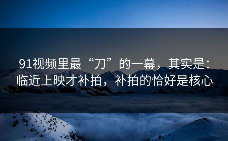91视频里最“刀”的一幕，其实是：临近上映才补拍，补拍的恰好是核心