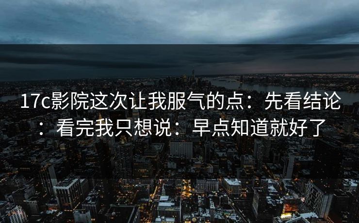 17c影院这次让我服气的点：先看结论：看完我只想说：早点知道就好了