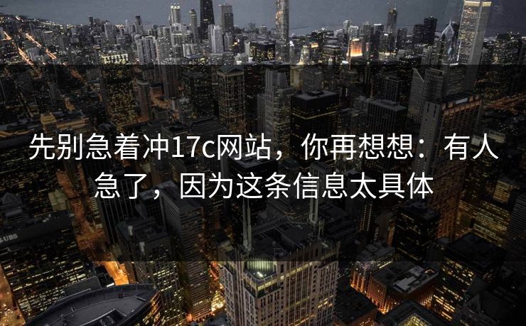 先别急着冲17c网站，你再想想：有人急了，因为这条信息太具体