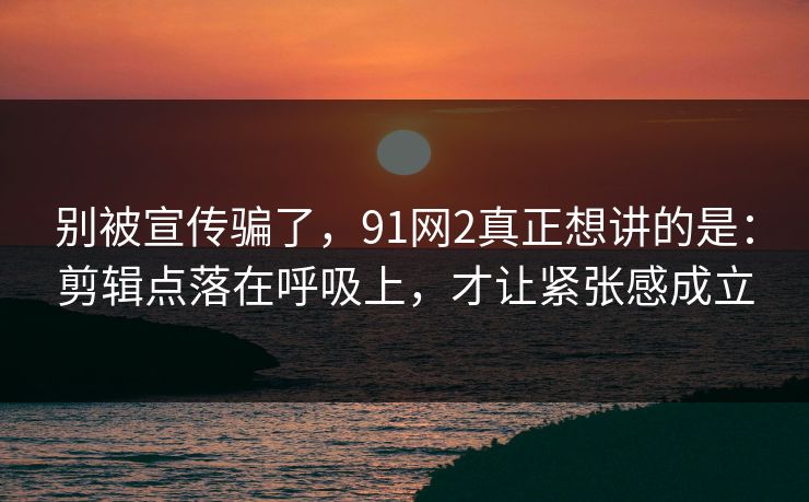 别被宣传骗了，91网2真正想讲的是：剪辑点落在呼吸上，才让紧张感成立
