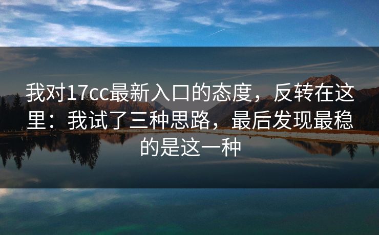 我对17cc最新入口的态度，反转在这里：我试了三种思路，最后发现最稳的是这一种