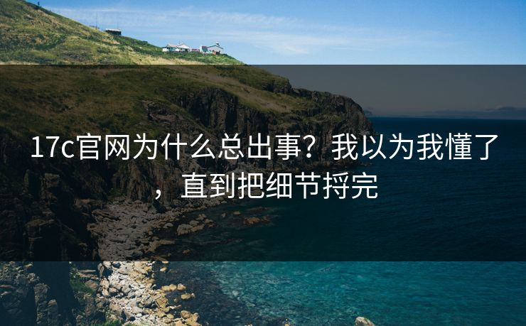 17c官网为什么总出事？我以为我懂了，直到把细节捋完
