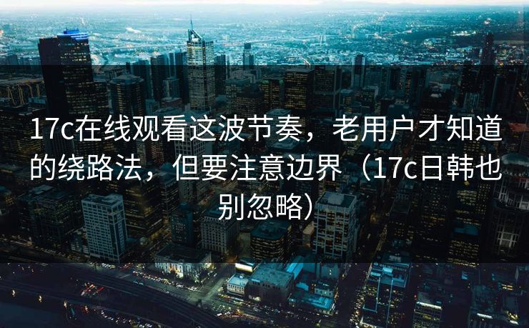 17c在线观看这波节奏，老用户才知道的绕路法，但要注意边界（17c日韩也别忽略）