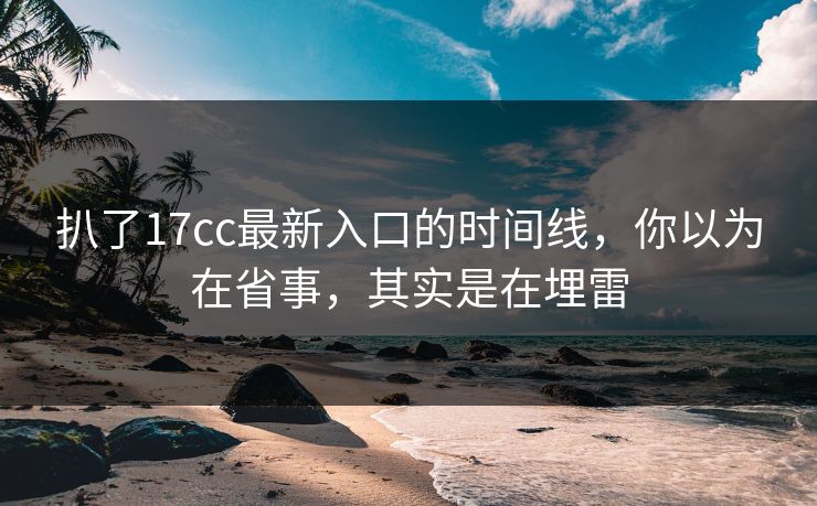扒了17cc最新入口的时间线，你以为在省事，其实是在埋雷