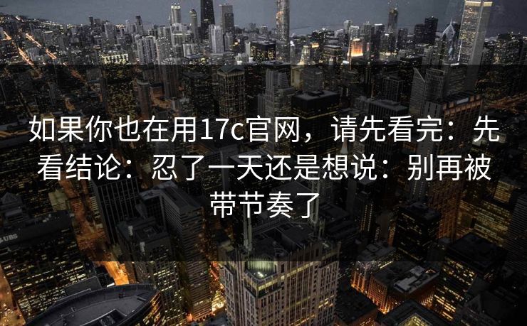 如果你也在用17c官网，请先看完：先看结论：忍了一天还是想说：别再被带节奏了