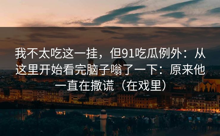 我不太吃这一挂，但91吃瓜例外：从这里开始看完脑子嗡了一下：原来他一直在撒谎（在戏里）