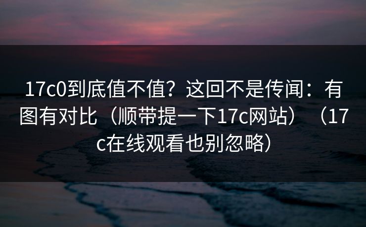 17c0到底值不值？这回不是传闻：有图有对比（顺带提一下17c网站）（17c在线观看也别忽略）