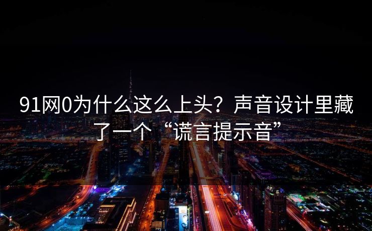 91网0为什么这么上头？声音设计里藏了一个“谎言提示音”