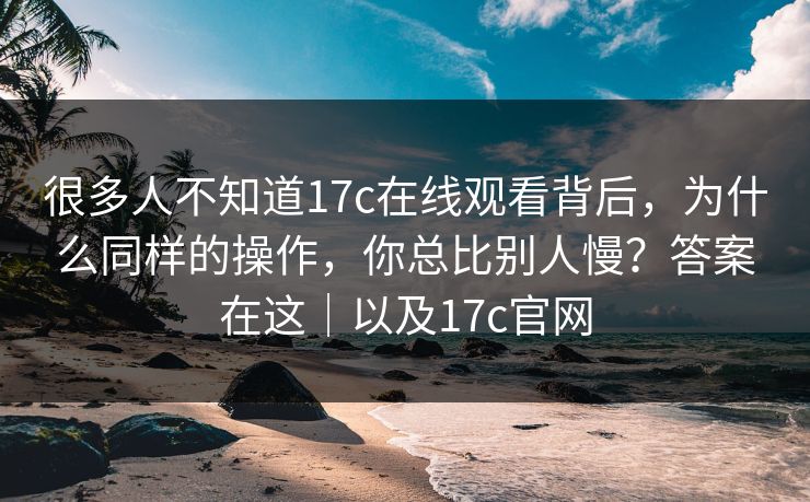 很多人不知道17c在线观看背后,为什么同样的操作,你总比别人慢?答案在这|以及17c官网 很多人不知道17c在线观看背后,为什么同样的操作,你总比别人慢?答案在这|以及17c官网