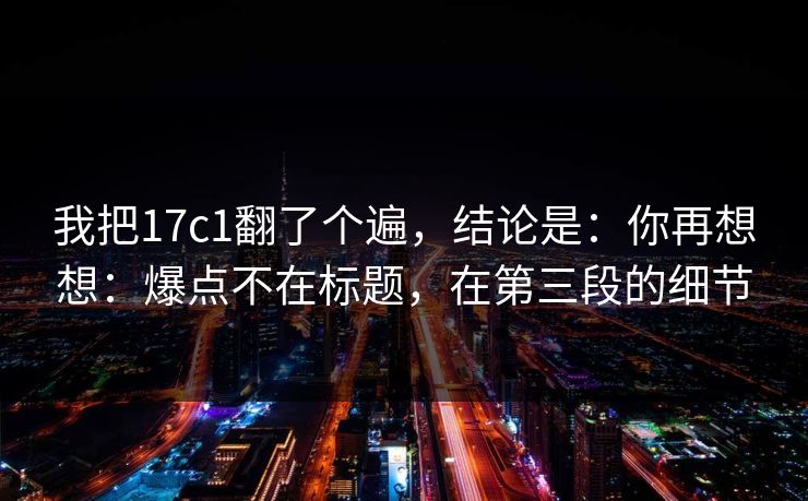 我把17c1翻了个遍,结论是:你再想想:爆点不在标题,在第三段的细节 我把17c1翻了个遍,结论是:你再想想:爆点不在标题,在第三段的细节
