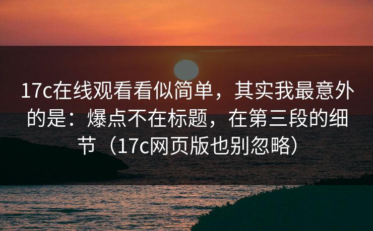 17c在线观看看似简单,其实我最意外的是:爆点不在标题,在第三段的细节(17c网页版也别忽略) 17c在线观看看似简单,其实我最意外的是:爆点不在标题,在第三段的细节(17c网页版也别忽略)