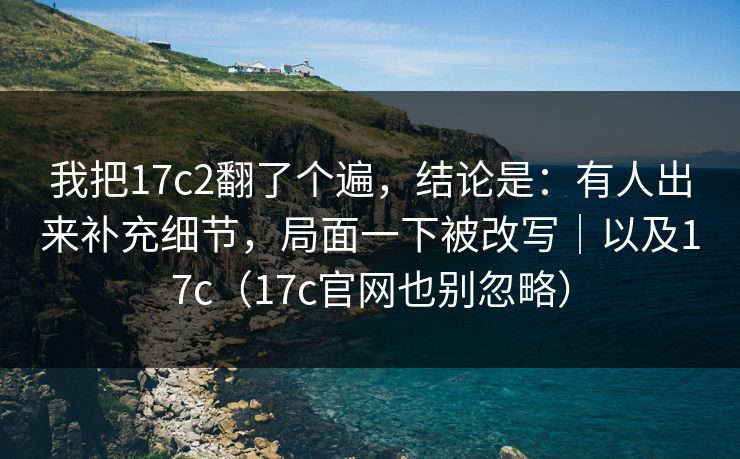 我把17c2翻了个遍,结论是:有人出来补充细节,局面一下被改写|以及17c(17c官网也别忽略) 我把17c2翻了个遍,结论是:有人出来补充细节,局面一下被改写|以及17c(17c官网也别忽略)
