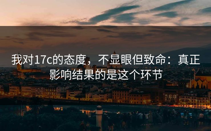我对17c的态度，不显眼但致命：真正影响结果的是这个环节