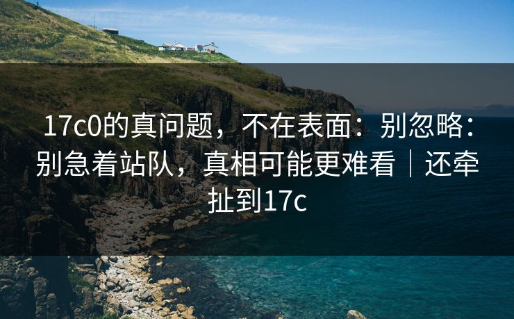 17c0的真问题，不在表面：别忽略：别急着站队，真相可能更难看｜还牵扯到17c