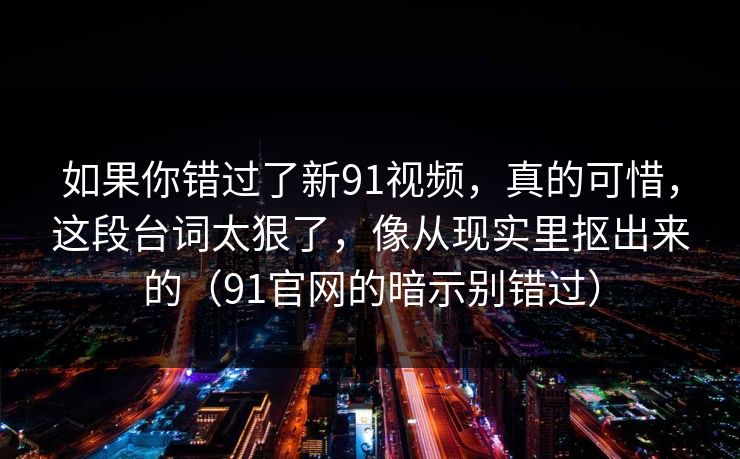 如果你错过了新91视频，真的可惜，这段台词太狠了，像从现实里抠出来的（91官网的暗示别错过）