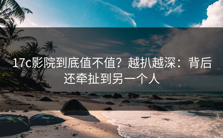 17c影院到底值不值？越扒越深：背后还牵扯到另一个人