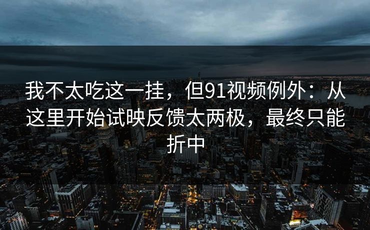 我不太吃这一挂，但91视频例外：从这里开始试映反馈太两极，最终只能折中