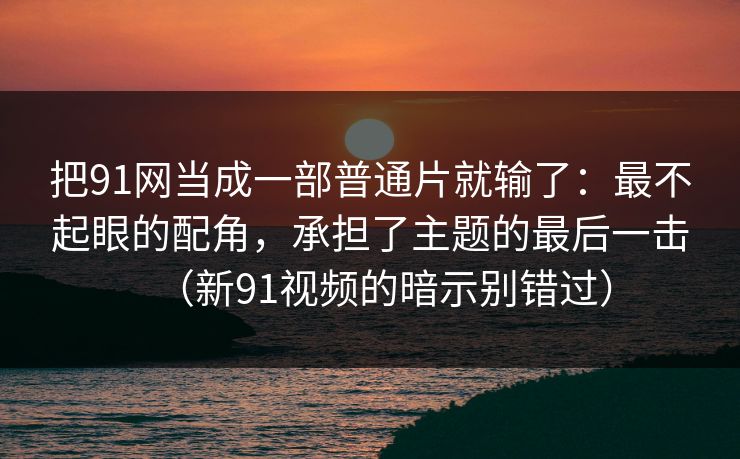 把91网当成一部普通片就输了:最不起眼的配角,承担了主题的最后一击(新91视频的暗示别错过) 把91网当成一部普通片就输了:最不起眼的配角,承担了主题的最后一击(新91视频的暗示别错过)