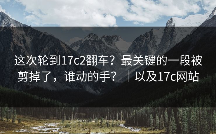 这次轮到17c2翻车?最关键的一段被剪掉了,谁动的手?|以及17c网站 这次轮到17c2翻车?最关键的一段被剪掉了,谁动的手?|以及17c网站