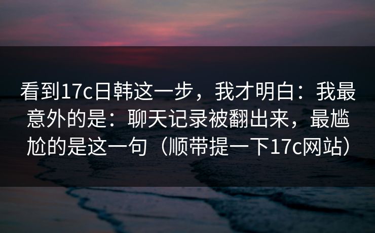 看到17c日韩这一步,我才明白:我最意外的是:聊天记录被翻出来,最尴尬的是这一句(顺带提一下17c网站) 看到17c日韩这一步,我才明白:我最意外的是:聊天记录被翻出来,最尴尬的是这一句(顺带提一下17c网站)