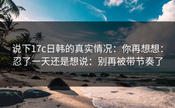 说下17c日韩的真实情况:你再想想:忍了一天还是想说:别再被带节奏了 说下17c日韩的真实情况:你再想想:忍了一天还是想说:别再被带节奏了