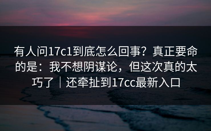 有人问17c1到底怎么回事?真正要命的是:我不想阴谋论,但这次真的太巧了|还牵扯到17cc最新入口 有人问17c1到底怎么回事?真正要命的是:我不想阴谋论,但这次真的太巧了|还牵扯到17cc最新入口