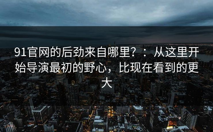 91官网的后劲来自哪里?:从这里开始导演最初的野心,比现在看到的更大 91官网的后劲来自哪里?:从这里开始导演最初的野心,比现在看到的更大