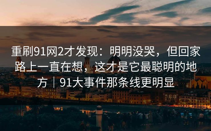 重刷91网2才发现:明明没哭,但回家路上一直在想,这才是它最聪明的地方|91大事件那条线更明显 重刷91网2才发现:明明没哭,但回家路上一直在想,这才是它最聪明的地方|91大事件那条线更明显