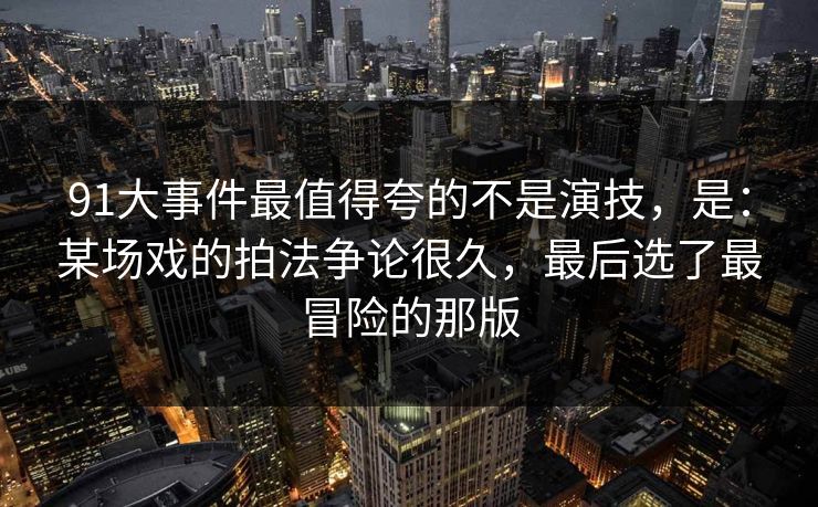 91大事件最值得夸的不是演技，是：某场戏的拍法争论很久，最后选了最冒险的那版