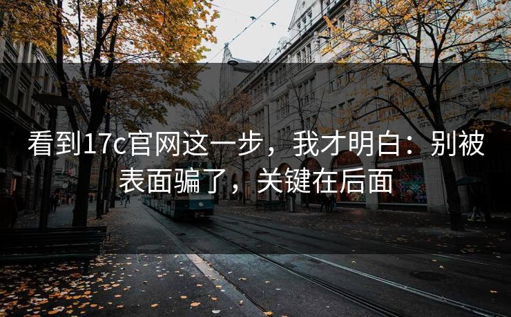 看到17c官网这一步，我才明白：别被表面骗了，关键在后面